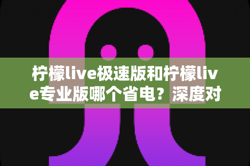 柠檬live极速版和柠檬live专业版哪个省电?深度对比分析与实用省电指南 柠檬live极速版和柠檬live专业版哪个省电?深度对比分析与实用省电指南