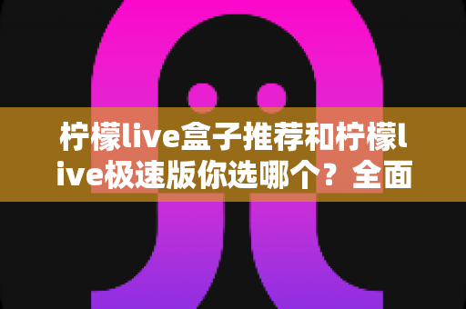 柠檬live盒子推荐和柠檬live极速版你选哪个?全面对比分析帮你找到最适合的选择 柠檬live盒子推荐和柠檬live极速版你选哪个?全面对比分析帮你找到最适合的选择