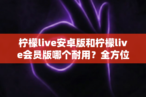 柠檬live安卓版和柠檬live会员版哪个耐用?全方位对比分析与选购建议 柠檬live安卓版和柠檬live会员版哪个耐用?全方位对比分析与选购建议