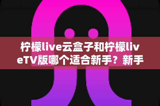 柠檬live云盒子和柠檬liveTV版哪个适合新手?新手入门必看的完整选择指南 柠檬live云盒子和柠檬liveTV版哪个适合新手?新手入门必看的完整选择指南