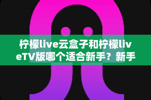 柠檬live云盒子和柠檬liveTV版哪个适合新手?新手入门必看的完整选择指南 柠檬live云盒子和柠檬liveTV版哪个适合新手?新手入门必看的完整选择指南