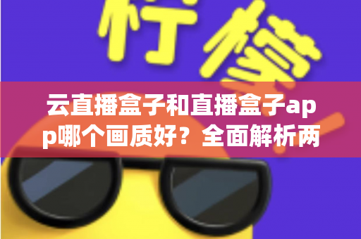 云直播盒子和直播盒子app哪个画质好?全面解析两大直播方案的画质表现与选择指南 云直播盒子和直播盒子app哪个画质好?全面解析两大直播方案的画质表现与选择指南