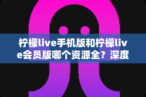 柠檬live手机版和柠檬live会员版哪个资源全?深度对比解析与选择指南 柠檬live手机版和柠檬live会员版哪个资源全?深度对比解析与选择指南