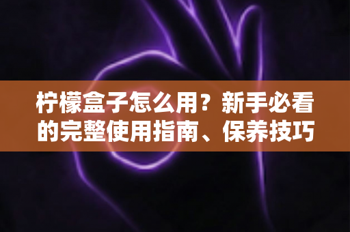 柠檬盒子怎么用?新手必看的完整使用指南、保养技巧与常见问题全解析 柠檬盒子怎么用?新手必看的完整使用指南、保养技巧与常见问题全解析