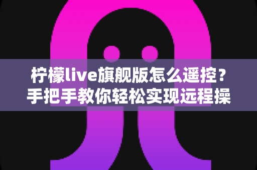 柠檬live旗舰版怎么遥控?手把手教你轻松实现远程操控的完整实用指南 柠檬live旗舰版怎么遥控?手把手教你轻松实现远程操控的完整实用指南