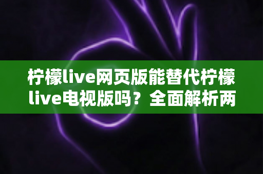 柠檬live网页版能替代柠檬live电视版吗?全面解析两种版本的差异与选择建议 柠檬live网页版能替代柠檬live电视版吗?全面解析两种版本的差异与选择建议