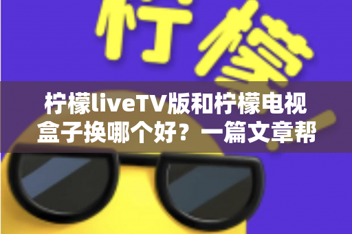 柠檬liveTV版和柠檬电视盒子换哪个好?一篇文章帮你彻底搞懂选购与更换思路 柠檬liveTV版和柠檬电视盒子换哪个好?一篇文章帮你彻底搞懂选购与更换思路