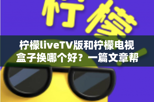 柠檬liveTV版和柠檬电视盒子换哪个好?一篇文章帮你彻底搞懂选购与更换思路 柠檬liveTV版和柠檬电视盒子换哪个好?一篇文章帮你彻底搞懂选购与更换思路