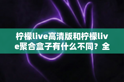 柠檬live高清版和柠檬live聚合盒子有什么不同？全面解析两大版本的核心差异与选购指南