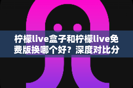 柠檬live盒子和柠檬live免费版换哪个好？深度对比分析帮你做出明智选择