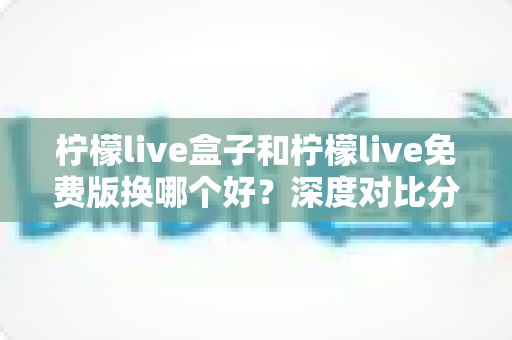 柠檬live盒子和柠檬live免费版换哪个好？深度对比分析帮你做出明智选择