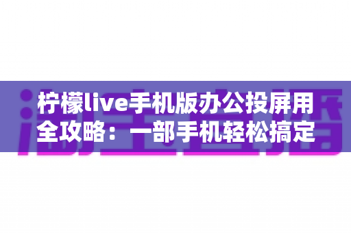 柠檬live手机版办公投屏用全攻略:一部手机轻松搞定高效会议与移动演示 柠檬live手机版办公投屏用全攻略:一部手机轻松搞定高效会议与移动演示
