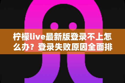 柠檬live最新版登录不上怎么办？登录失败原因全面排查与高效解决方法指南