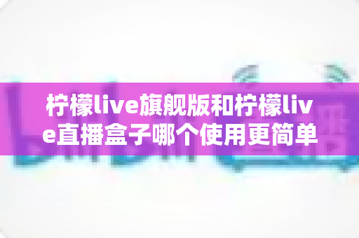 柠檬live旗舰版和柠檬live直播盒子哪个使用更简单?深度对比评测与新手选购指南 柠檬live旗舰版和柠檬live直播盒子哪个使用更简单?深度对比评测与新手选购指南