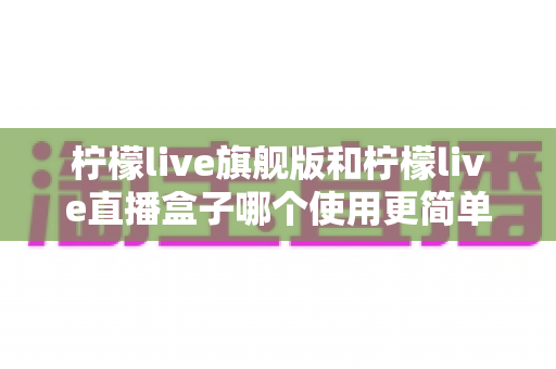 柠檬live旗舰版和柠檬live直播盒子哪个使用更简单?深度对比评测与新手选购指南 柠檬live旗舰版和柠檬live直播盒子哪个使用更简单?深度对比评测与新手选购指南