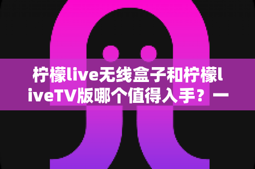 柠檬live无线盒子和柠檬liveTV版哪个值得入手？一篇看懂两者差异与选购建议