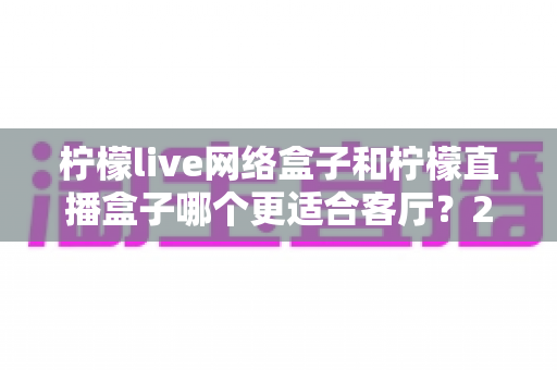 柠檬live网络盒子和柠檬直播盒子哪个更适合客厅?2024超全对比选购指南 柠檬live网络盒子和柠檬直播盒子哪个更适合客厅?2024超全对比选购指南