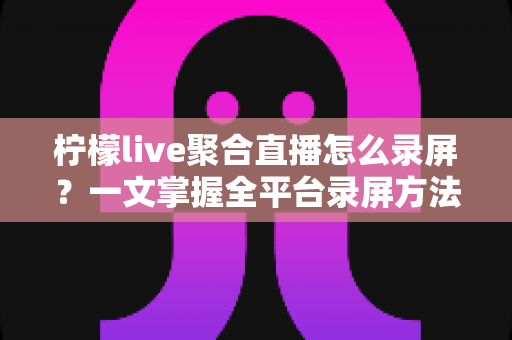 柠檬live聚合直播怎么录屏?一文掌握全平台录屏方法与实操技巧全攻略 柠檬live聚合直播怎么录屏?一文掌握全平台录屏方法与实操技巧全攻略