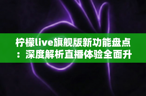 柠檬live旗舰版新功能盘点:深度解析直播体验全面升级的七大亮点与实用指南 柠檬live旗舰版新功能盘点:深度解析直播体验全面升级的七大亮点与实用指南