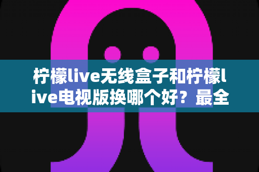 柠檬live无线盒子和柠檬live电视版换哪个好?最全对比评测助你轻松做决定 柠檬live无线盒子和柠檬live电视版换哪个好?最全对比评测助你轻松做决定
