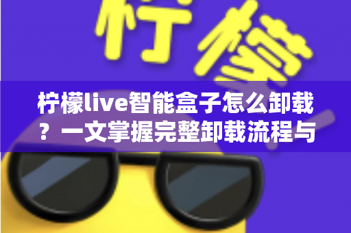 柠檬live智能盒子怎么卸载?一文掌握完整卸载流程与清理技巧的实用指南 柠檬live智能盒子怎么卸载?一文掌握完整卸载流程与清理技巧的实用指南