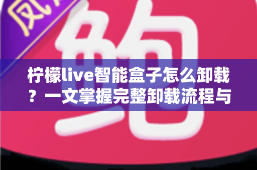 柠檬live智能盒子怎么卸载?一文掌握完整卸载流程与清理技巧的实用指南 柠檬live智能盒子怎么卸载?一文掌握完整卸载流程与清理技巧的实用指南
