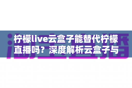 柠檬live云盒子能替代柠檬直播吗？深度解析云盒子与原版应用的功能差异与选择指南