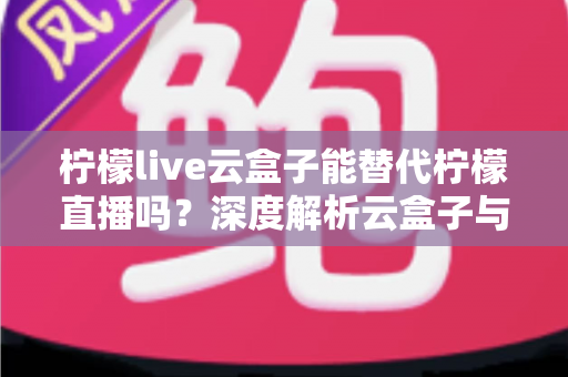 柠檬live云盒子能替代柠檬直播吗？深度解析云盒子与原版应用的功能差异与选择指南