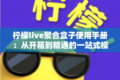 柠檬live聚合盒子使用手册：从开箱到精通的一站式操作指南（含设置技巧与故障排查全解析）