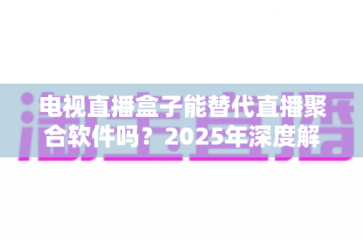 电视直播盒子能替代直播聚合软件吗？2025年深度解析两者差异与选择指南