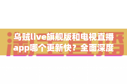 乌贼live旗舰版和电视直播app哪个更新快?全面深度对比解析助你选对直播软件 乌贼live旗舰版和电视直播app哪个更新快?全面深度对比解析助你选对直播软件