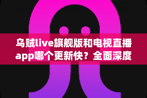乌贼live旗舰版和电视直播app哪个更新快？全面深度对比解析助你选对直播软件