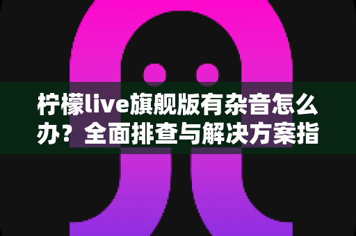 柠檬live旗舰版有杂音怎么办?全面排查与解决方案指南 柠檬live旗舰版有杂音怎么办?全面排查与解决方案指南