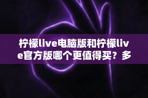 柠檬live电脑版和柠檬live官方版哪个更值得买？多维度对比帮你一次选对