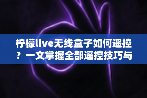 柠檬live无线盒子如何遥控?一文掌握全部遥控技巧与实用指南 柠檬live无线盒子如何遥控?一文掌握全部遥控技巧与实用指南
