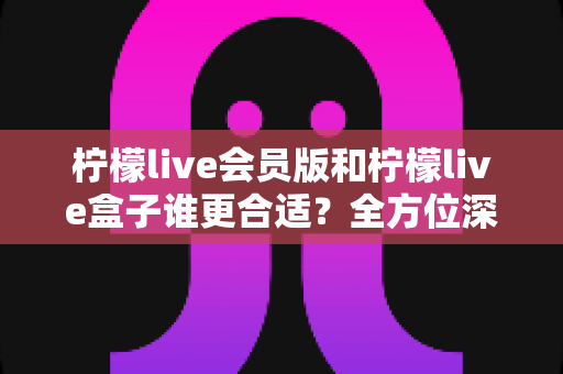 柠檬live会员版和柠檬live盒子谁更合适?全方位深度对比评测与选购指南 柠檬live会员版和柠檬live盒子谁更合适?全方位深度对比评测与选购指南