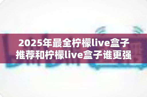 2025年最全柠檬live盒子推荐和柠檬live盒子谁更强？一文看懂选购与对比全攻略