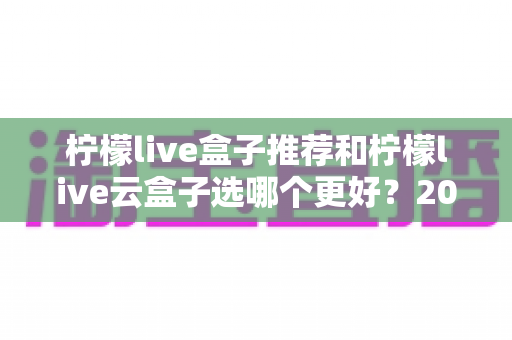 柠檬live盒子推荐和柠檬live云盒子选哪个更好？2025年最全选购攻略与深度对比指南