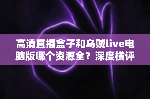 高清直播盒子和乌贼live电脑版哪个资源全?深度横评帮你选对观影利器 高清直播盒子和乌贼live电脑版哪个资源全?深度横评帮你选对观影利器