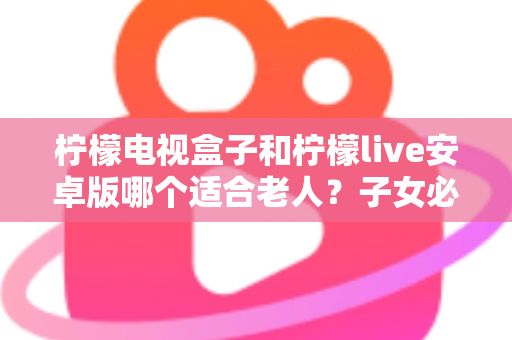 柠檬电视盒子和柠檬live安卓版哪个适合老人？子女必看的全面对比与实用指南