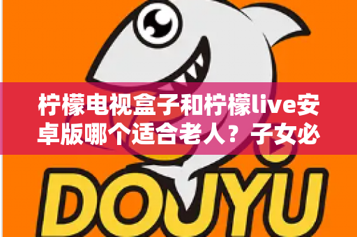 柠檬电视盒子和柠檬live安卓版哪个适合老人？子女必看的全面对比与实用指南