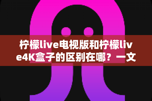 柠檬live电视版和柠檬live4K盒子的区别在哪?一文读懂软件版与硬件版的核心差异与选购指南 柠檬live电视版和柠檬live4K盒子的区别在哪?一文读懂软件版与硬件版的核心差异与选购指南