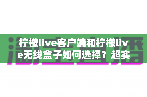 柠檬live客户端和柠檬live无线盒子如何选择？超实用对比指南助你一步到位