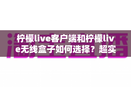 柠檬live客户端和柠檬live无线盒子如何选择？超实用对比指南助你一步到位