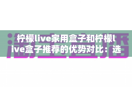 柠檬live家用盒子和柠檬live盒子推荐的优势对比：选购前必看的深度评测与避坑指南