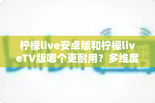 柠檬live安卓版和柠檬liveTV版哪个更耐用?多维度深度对比与选购指南 柠檬live安卓版和柠檬liveTV版哪个更耐用?多维度深度对比与选购指南