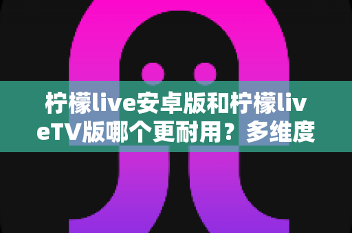 柠檬live安卓版和柠檬liveTV版哪个更耐用?多维度深度对比与选购指南 柠檬live安卓版和柠檬liveTV版哪个更耐用?多维度深度对比与选购指南