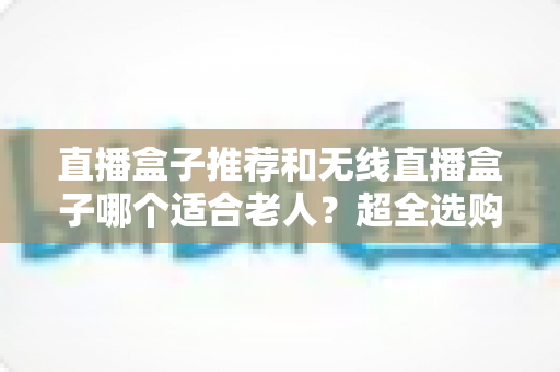 直播盒子推荐和无线直播盒子哪个适合老人？超全选购指南帮你一次搞懂