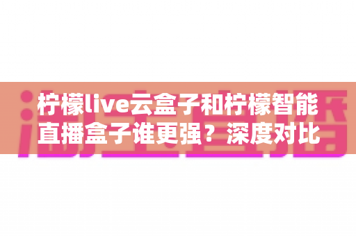 柠檬live云盒子和柠檬智能直播盒子谁更强?深度对比帮你选对不踩坑 柠檬live云盒子和柠檬智能直播盒子谁更强?深度对比帮你选对不踩坑