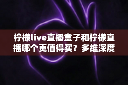 柠檬live直播盒子和柠檬直播哪个更值得买?多维深度对比评测帮你一次选对不踩坑 柠檬live直播盒子和柠檬直播哪个更值得买?多维深度对比评测帮你一次选对不踩坑